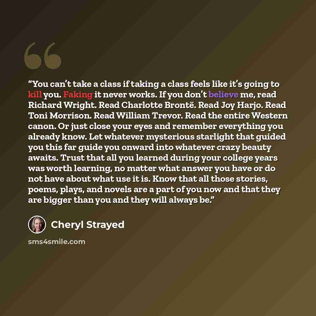 “You can’t take a class if taking a class feels like it’s going to kill you. Faking it never works. If you don’t believe me, read Richard Wright. Read Charlotte Brontë. Read Joy Harjo. Read Toni Morrison. Read William Trevor. Read the entire Western canon. Or just close your eyes and remember…” quote by Cheryl Strayed