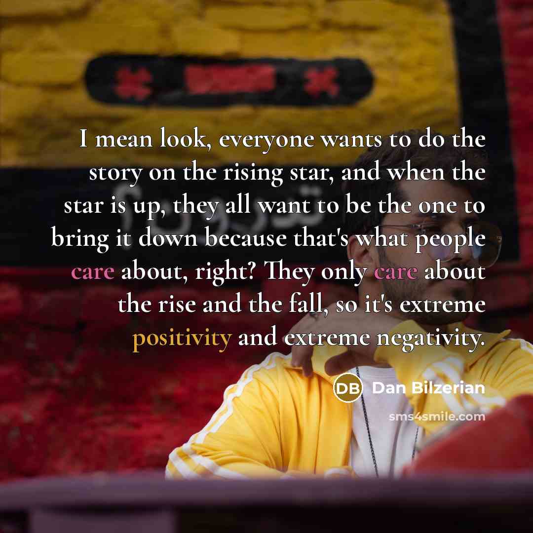 “I mean look, everyone wants to do the story on the rising star, and when the star is up, they all want to be the one to bring it down because that's what people care about, right? They only care about the rise and the fall, so it's extreme positivity and extreme negativity.” quote by Dan Bilzerian