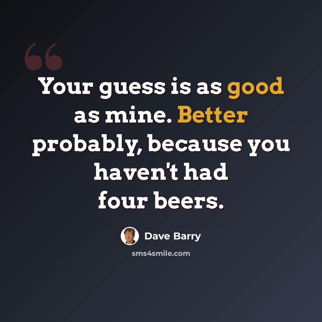 “Your guess is as good as mine. Better probably, because you haven't had four beers.” quote by Dave Barry