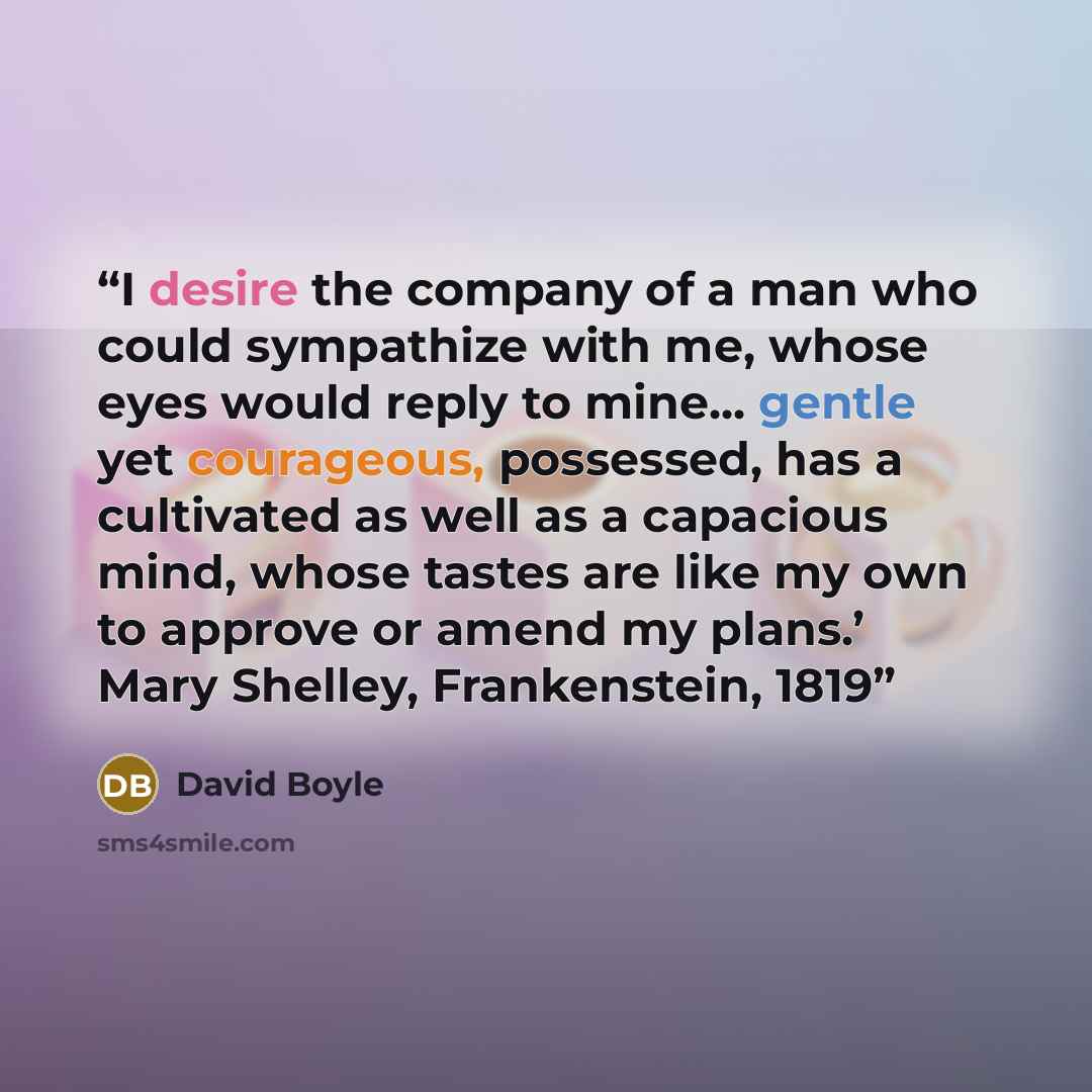 “I desire the company of a man who could sympathize with me, whose eyes would reply to mine... gentle yet courageous, possessed, has a cultivated as well as a capacious mind, whose tastes are like my own to approve or amend my plans.’ Mary Shelley, Frankenstein, 1819” quote by David Boyle