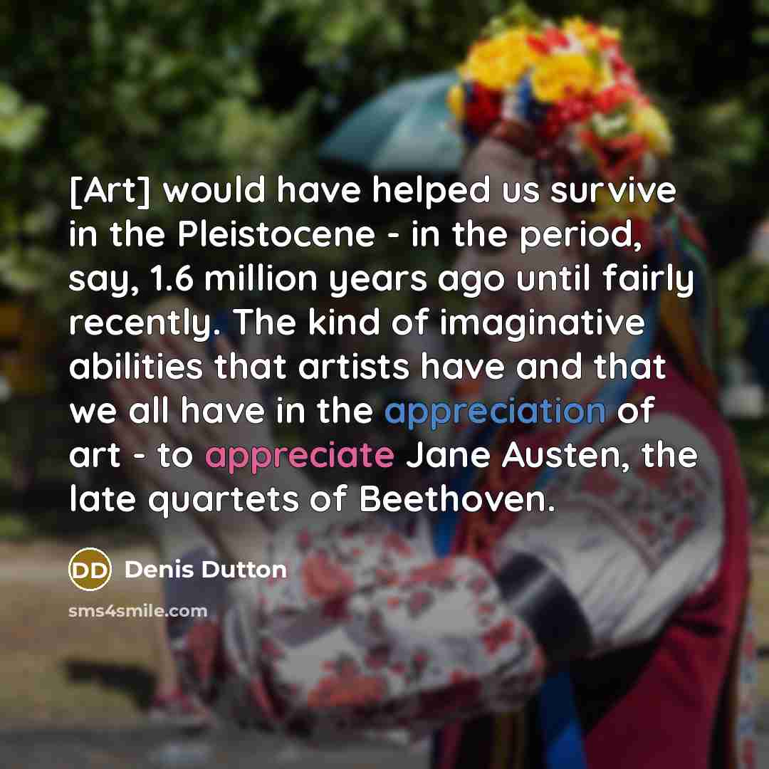 “[Art] would have helped us survive in the Pleistocene - in the period, say, 1.6 million years ago until fairly recently. The kind of imaginative abilities that artists have and that we all have in the appreciation of art - to appreciate Jane Austen, the late quartets of Beethoven.” quote by Denis Dutton