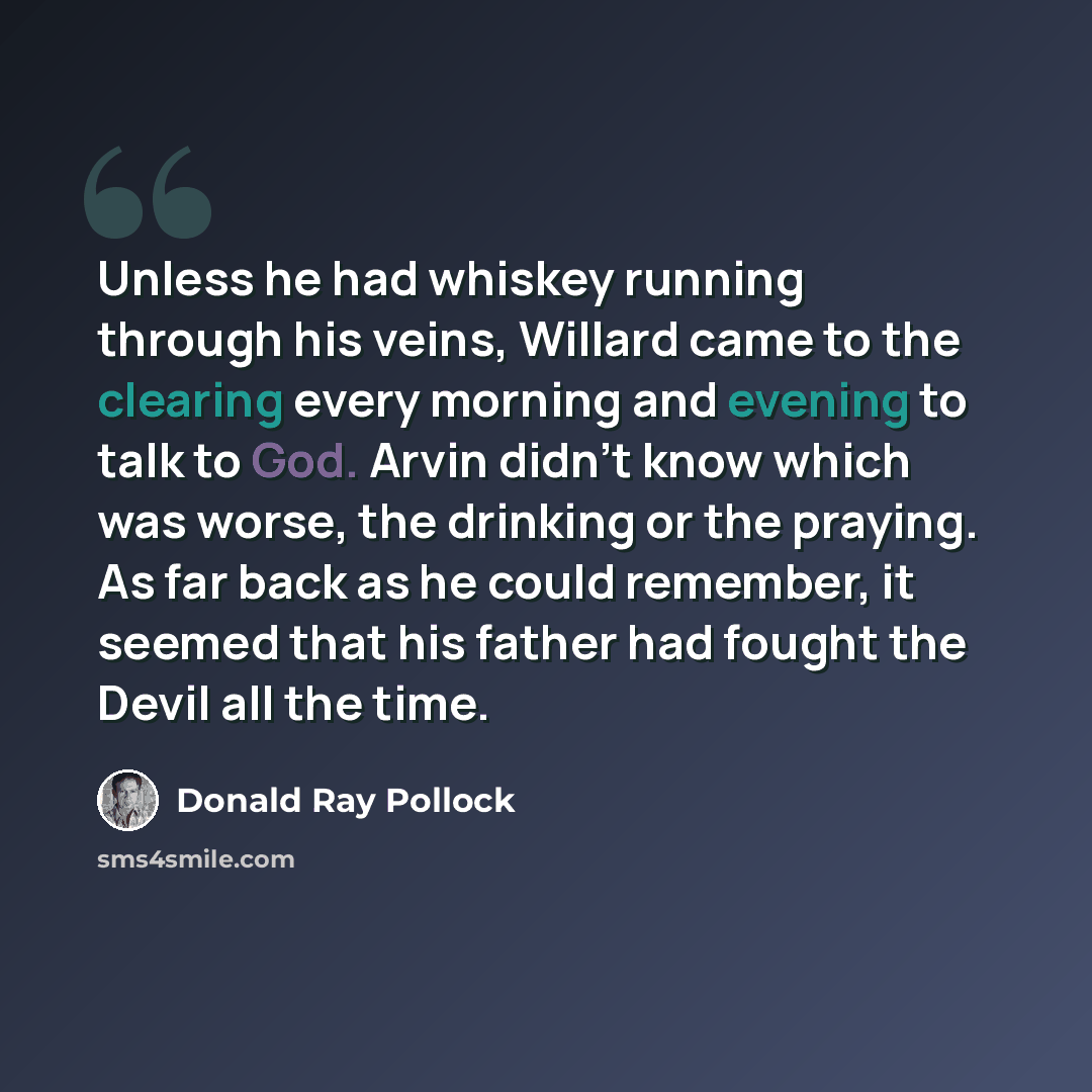 “Unless he had whiskey running through his veins, Willard came to the clearing every morning and evening to talk to God. Arvin didn't know which was worse, the drinking or the praying. As far back as he could remember, it seemed that his father had fought the Devil all the time.” quote by Donald Ray Pollock