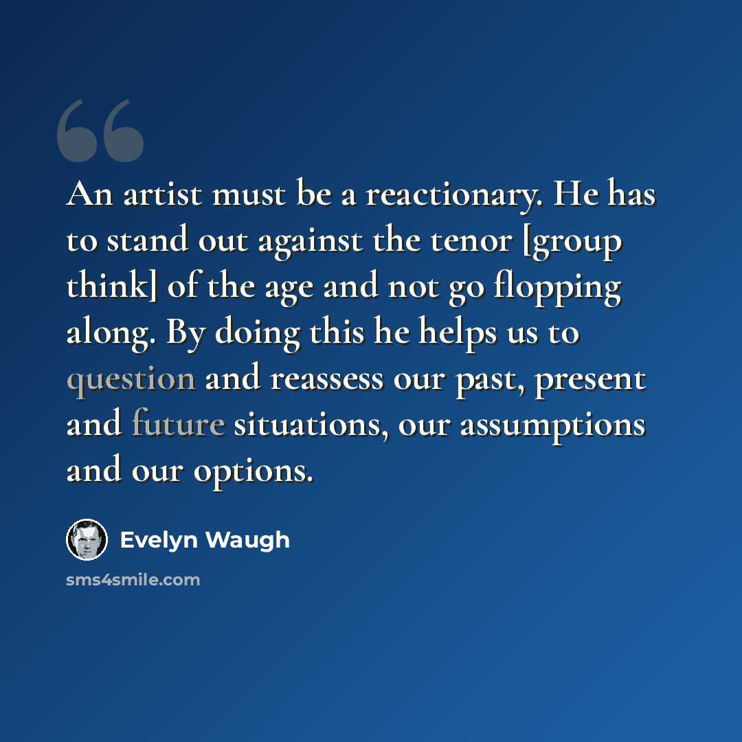 “An artist must be a reactionary. He has to stand out against the tenor [group think] of the age and not go flopping along. By doing this he helps us to question and reassess our past, present and future situations, our assumptions and our options.” quote by Evelyn Waugh