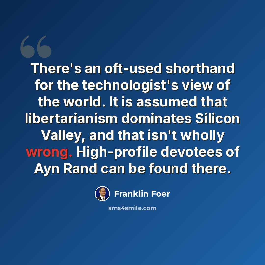 “There's an oft-used shorthand for the technologist's view of the world. It is assumed that libertarianism dominates Silicon Valley, and that isn't wholly wrong. High-profile devotees of Ayn Rand can be found there.” quote by Franklin Foer