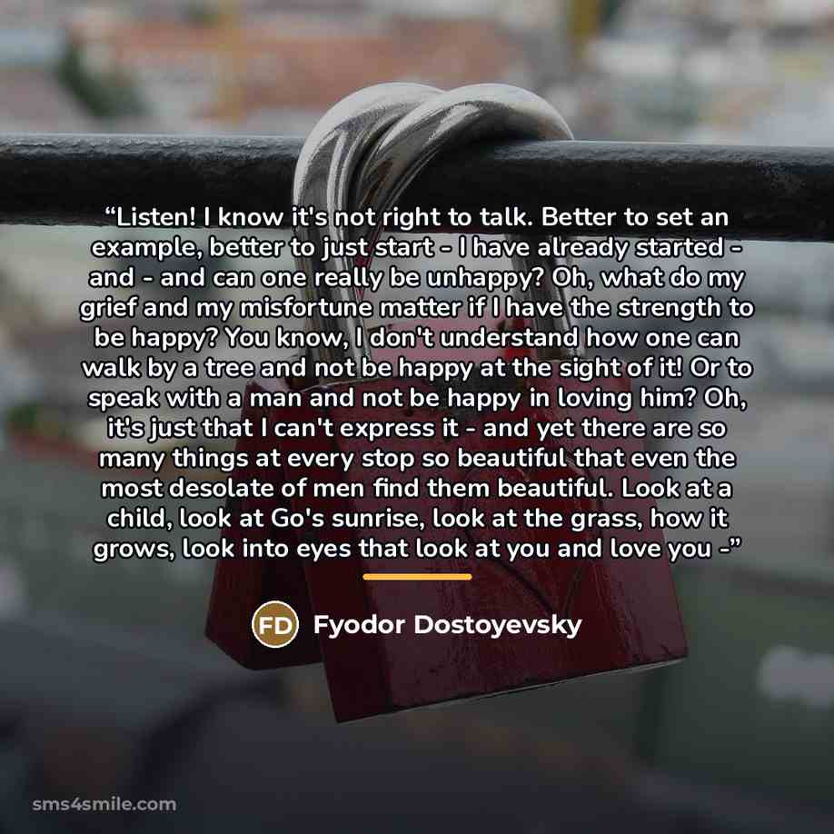 “Listen! I know it's not right to talk. Better to set an example, better to just start - I have already started - and - and can one really be unhappy? Oh, what do my grief and my misfortune matter if I have the strength to be happy? You know, I don't understand how one can walk by a tree and not be…” quote by Fyodor Dostoyevsky