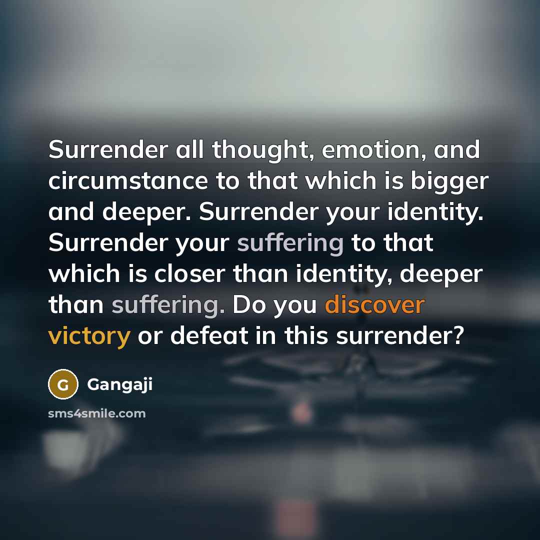 “Surrender all thought, emotion, and circumstance to that which is bigger and deeper. Surrender your identity. Surrender your suffering to that which is closer than identity, deeper than suffering. Do you discover victory or defeat in this surrender?” quote by Gangaji