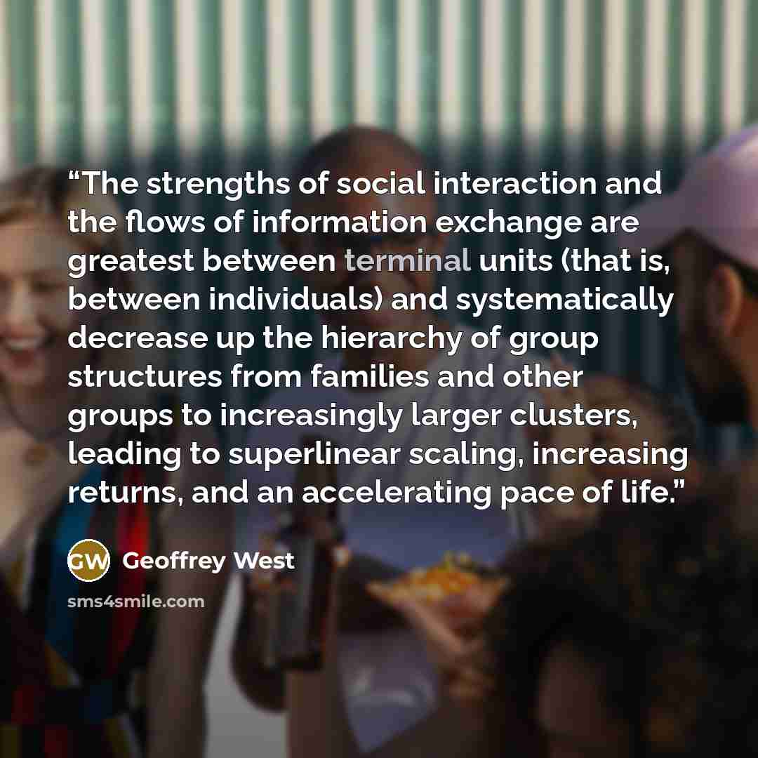 “The strengths of social interaction and the flows of information exchange are greatest between terminal units (that is, between individuals) and systematically decrease up the hierarchy of group structures from families and other groups to increasingly larger clusters, leading to superlinear…” quote by Geoffrey West