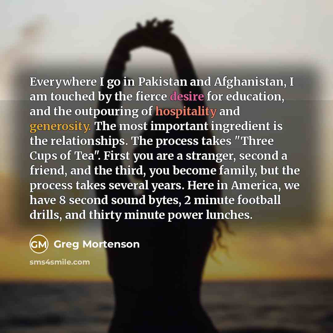 “Everywhere I go in Pakistan and Afghanistan, I am touched by the fierce desire for education, and the outpouring of hospitality and generosity. The most important ingredient is the relationships. The process takes "Three Cups of Tea". First you are a stranger, second a friend, and the third, you…” quote by Greg Mortenson