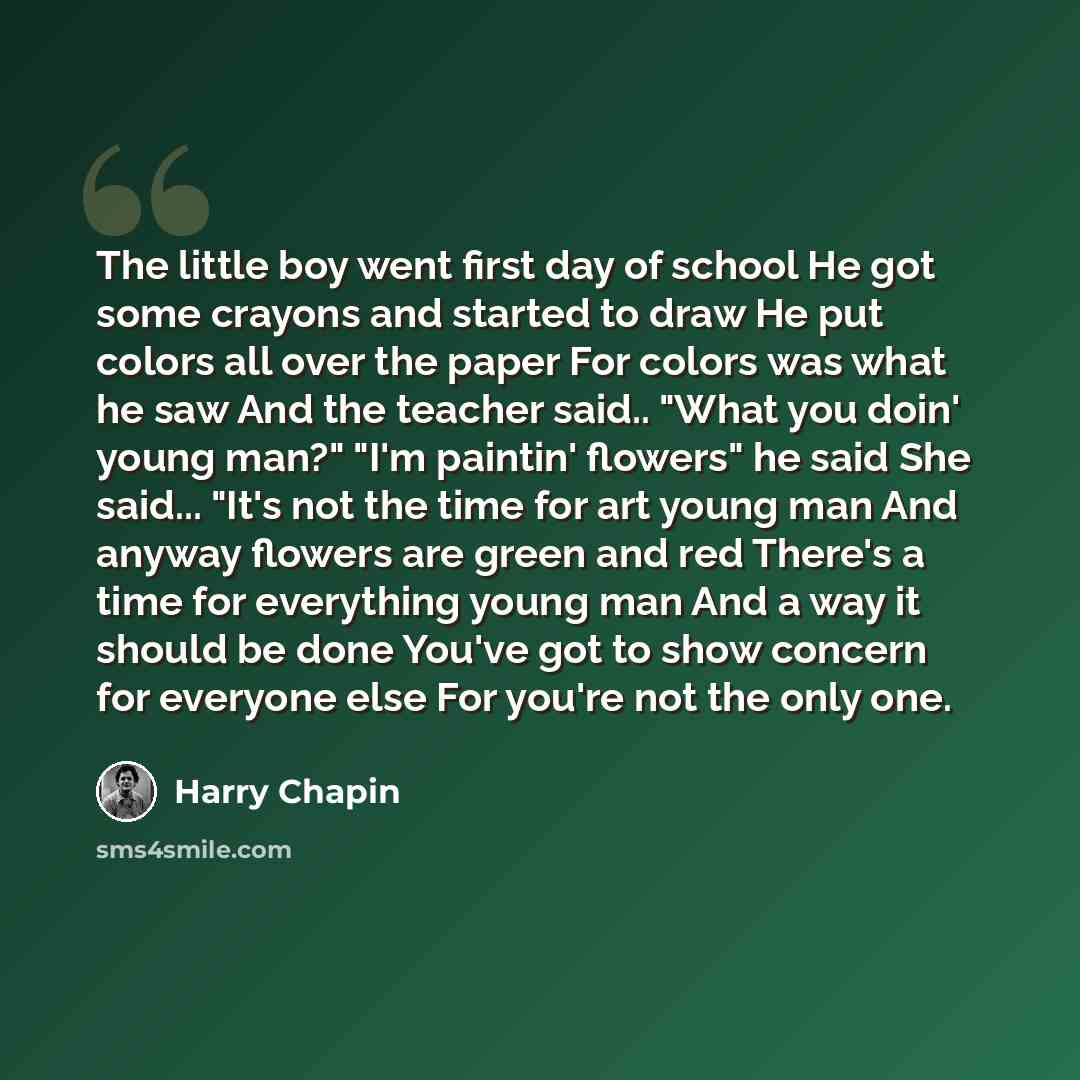 “The little boy went first day of school He got some crayons and started to draw He put colors all over the paper For colors was what he saw And the teacher said.. "What you doin' young man?" "I'm paintin' flowers" he said She said... "It's not the time for art young man And anyway flowers are…” quote by Harry Chapin