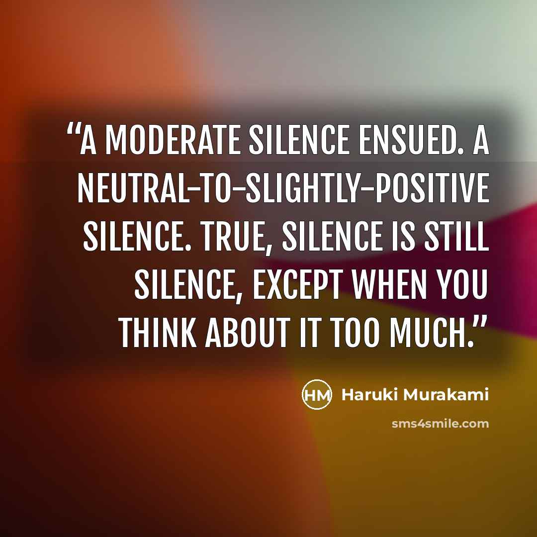 “A moderate silence ensued. A neutral-to-slightly-positive silence. True, silence is still silence, except when you think about it too much.” quote by Haruki Murakami