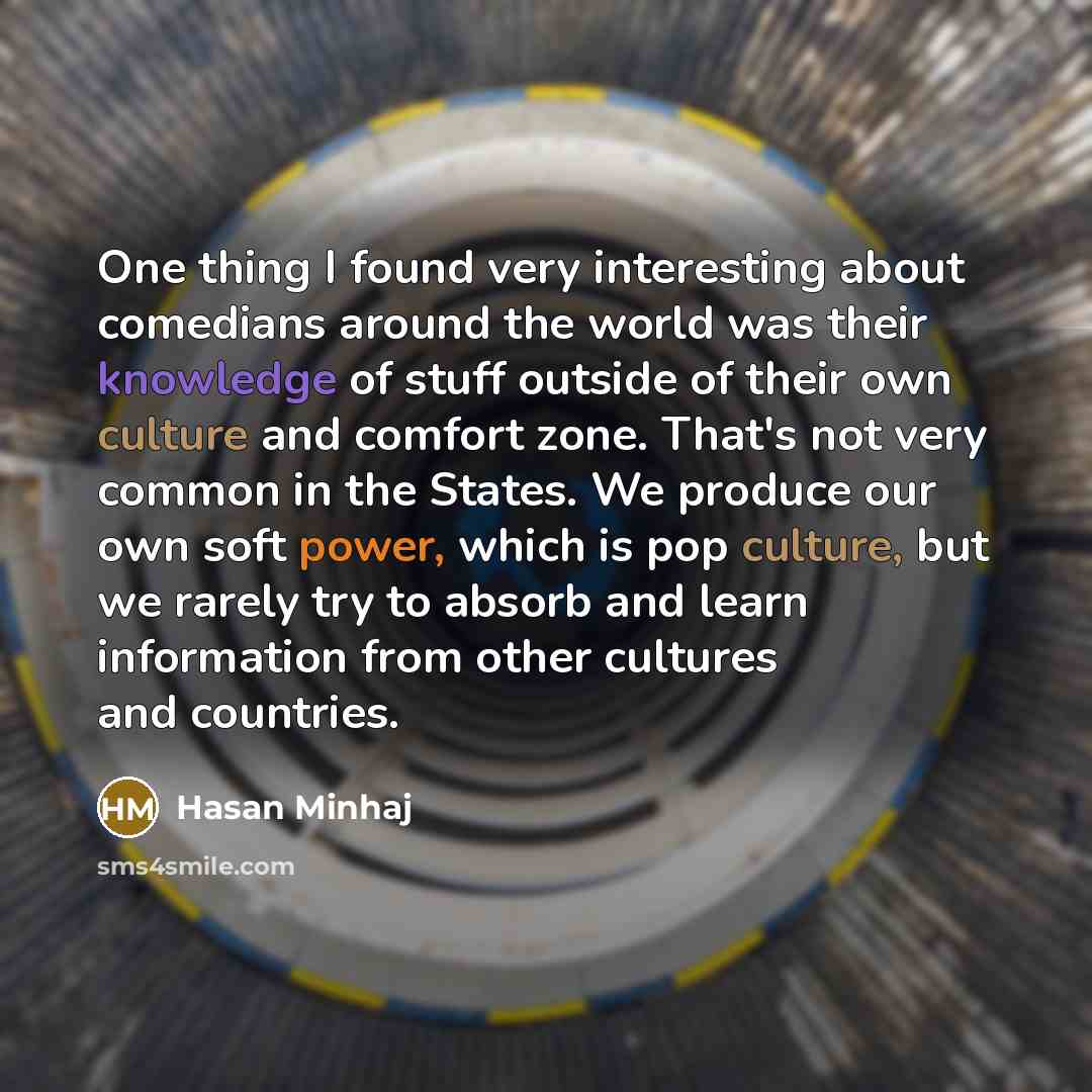 “One thing I found very interesting about comedians around the world was their knowledge of stuff outside of their own culture and comfort zone. That's not very common in the States. We produce our own soft power, which is pop culture, but we rarely try to absorb and learn information from other…” quote by Hasan Minhaj