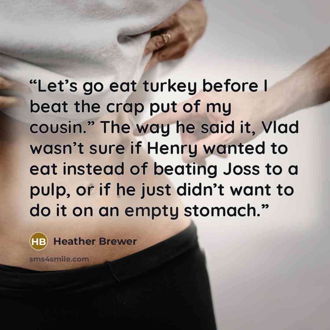 “Let’s go eat turkey before I beat the crap put of my cousin.” The way he said it, Vlad wasn’t sure if Henry wanted to eat instead of beating Joss to a pulp, or if he just didn’t want to do it on an empty stomach.” quote by Heather Brewer