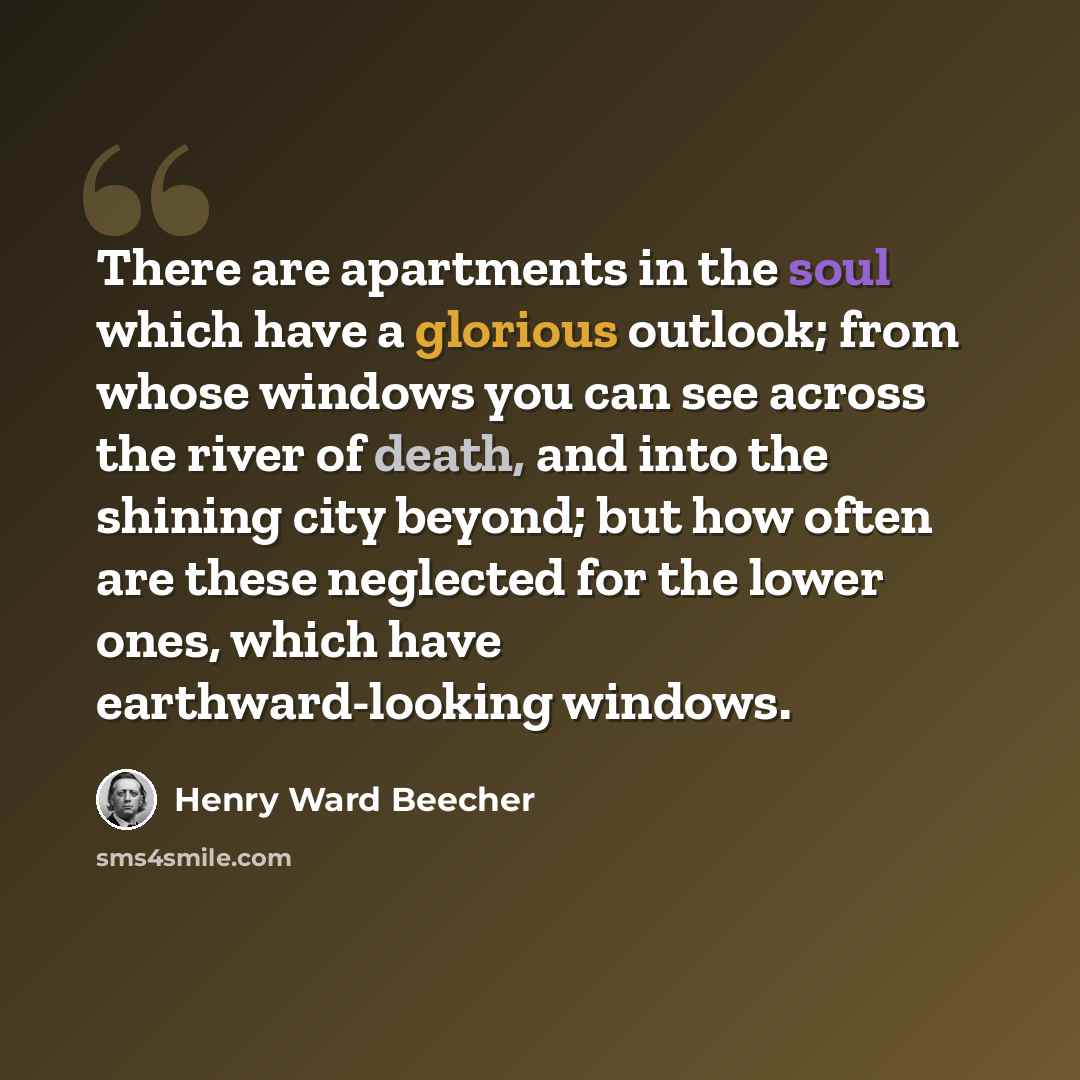 “There are apartments in the soul which have a glorious outlook; from whose windows you can see across the river of death, and into the shining city beyond; but how often are these neglected for the lower ones, which have earthward-looking windows.” quote by Henry Ward Beecher