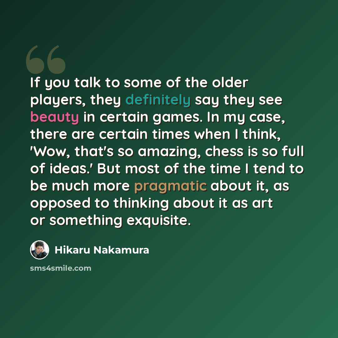 “If you talk to some of the older players, they definitely say they see beauty in certain games. In my case, there are certain times when I think, 'Wow, that's so amazing, chess is so full of ideas.' But most of the time I tend to be much more pragmatic about it, as opposed to thinking about it as…” quote by Hikaru Nakamura