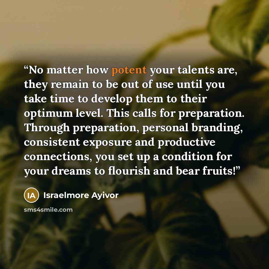 “No matter how potent your talents are, they remain to be out of use until you take time to develop them to their optimum level. This calls for preparation. Through preparation, personal branding, consistent exposure and productive connections, you set up a condition for your dreams to flourish and…” quote by Israelmore Ayivor