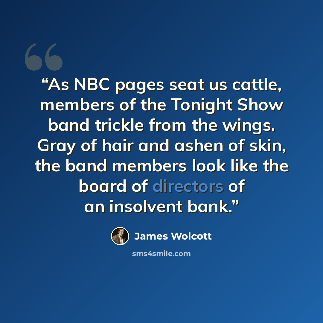 “As NBC pages seat us cattle, members of the Tonight Show band trickle from the wings. Gray of hair and ashen of skin, the band members look like the board of directors of an insolvent bank.” quote by James Wolcott