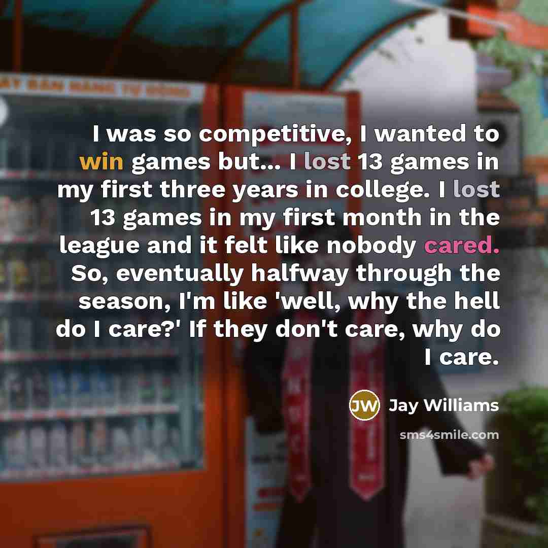 “I was so competitive, I wanted to win games but... I lost 13 games in my first three years in college. I lost 13 games in my first month in the league and it felt like nobody cared. So, eventually halfway through the season, I'm like 'well, why the hell do I care?' If they don't care, why do I care.” quote by Jay Williams