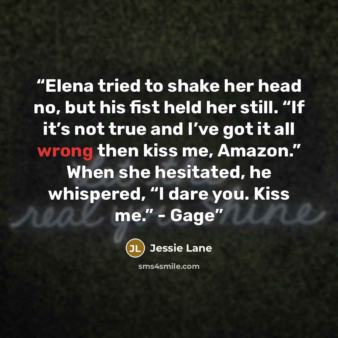 “Elena tried to shake her head no, but his fist held her still. “If it’s not true and I’ve got it all wrong then kiss me, Amazon.” When she hesitated, he whispered, “I dare you. Kiss me.” - Gage” quote by Jessie Lane