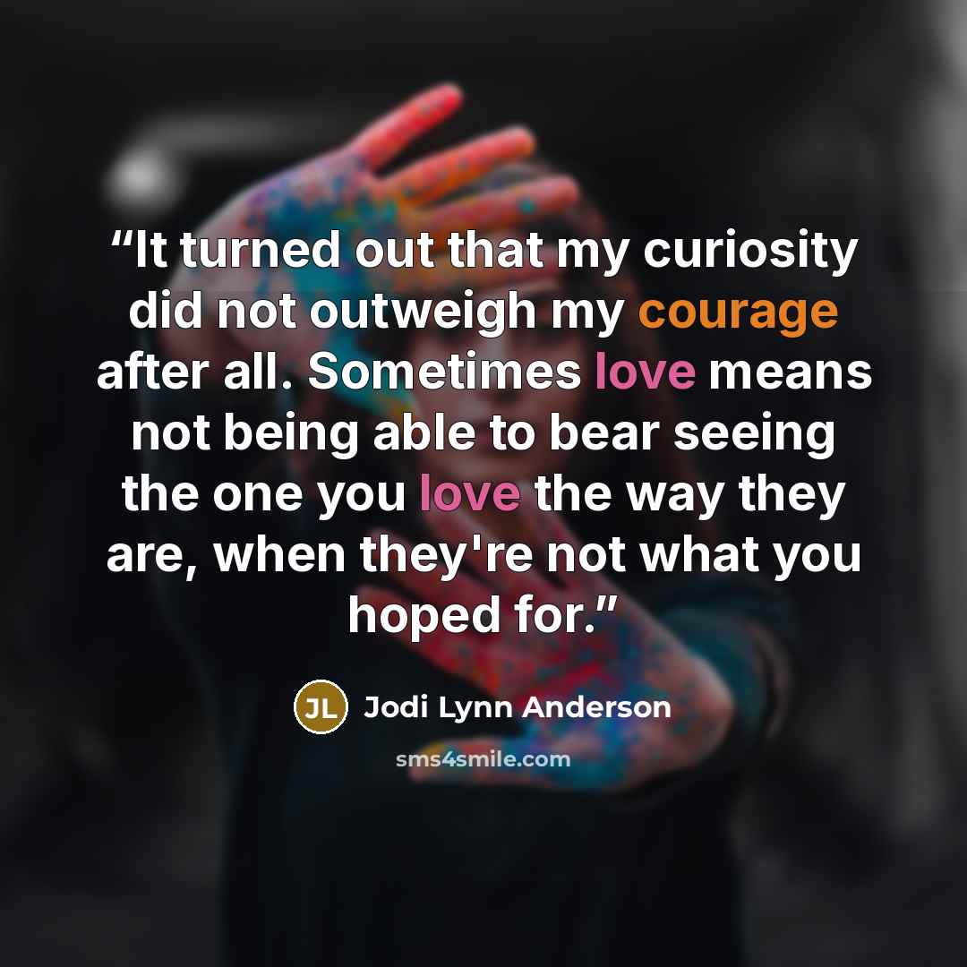 “It turned out that my curiosity did not outweigh my courage after all. Sometimes love means not being able to bear seeing the one you love the way they are, when they're not what you hoped for.” quote by Jodi Lynn Anderson