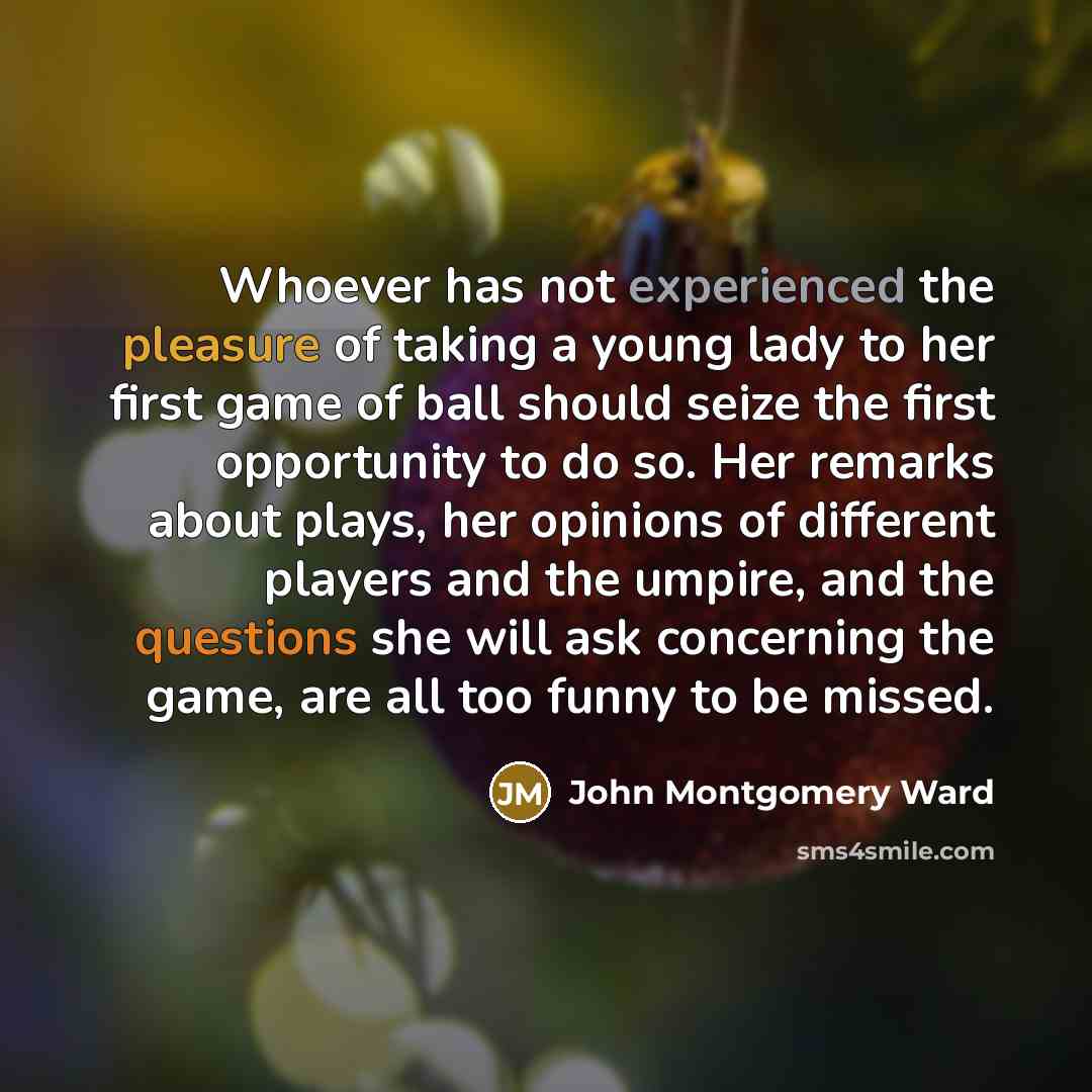 “Whoever has not experienced the pleasure of taking a young lady to her first game of ball should seize the first opportunity to do so. Her remarks about plays, her opinions of different players and the umpire, and the questions she will ask concerning the game, are all too funny to be missed.” quote by John Montgomery Ward
