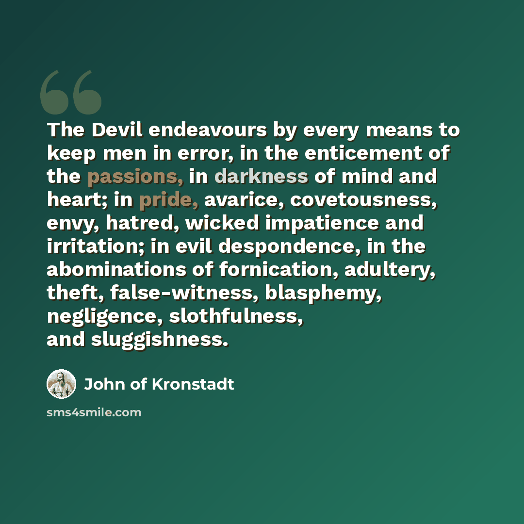 “The Devil endeavours by every means to keep men in error, in the enticement of the passions, in darkness of mind and heart; in pride, avarice, covetousness, envy, hatred, wicked impatience and irritation; in evil despondence, in the abominations of fornication, adultery, theft, false-witness…” quote by John of Kronstadt