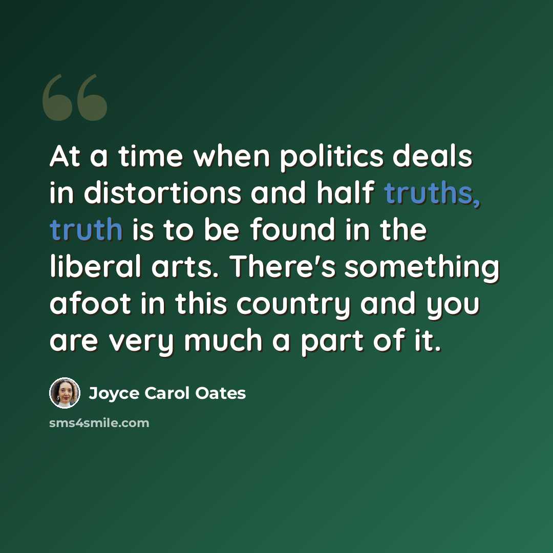 “At a time when politics deals in distortions and half truths, truth is to be found in the liberal arts. There's something afoot in this country and you are very much a part of it.” quote by Joyce Carol Oates
