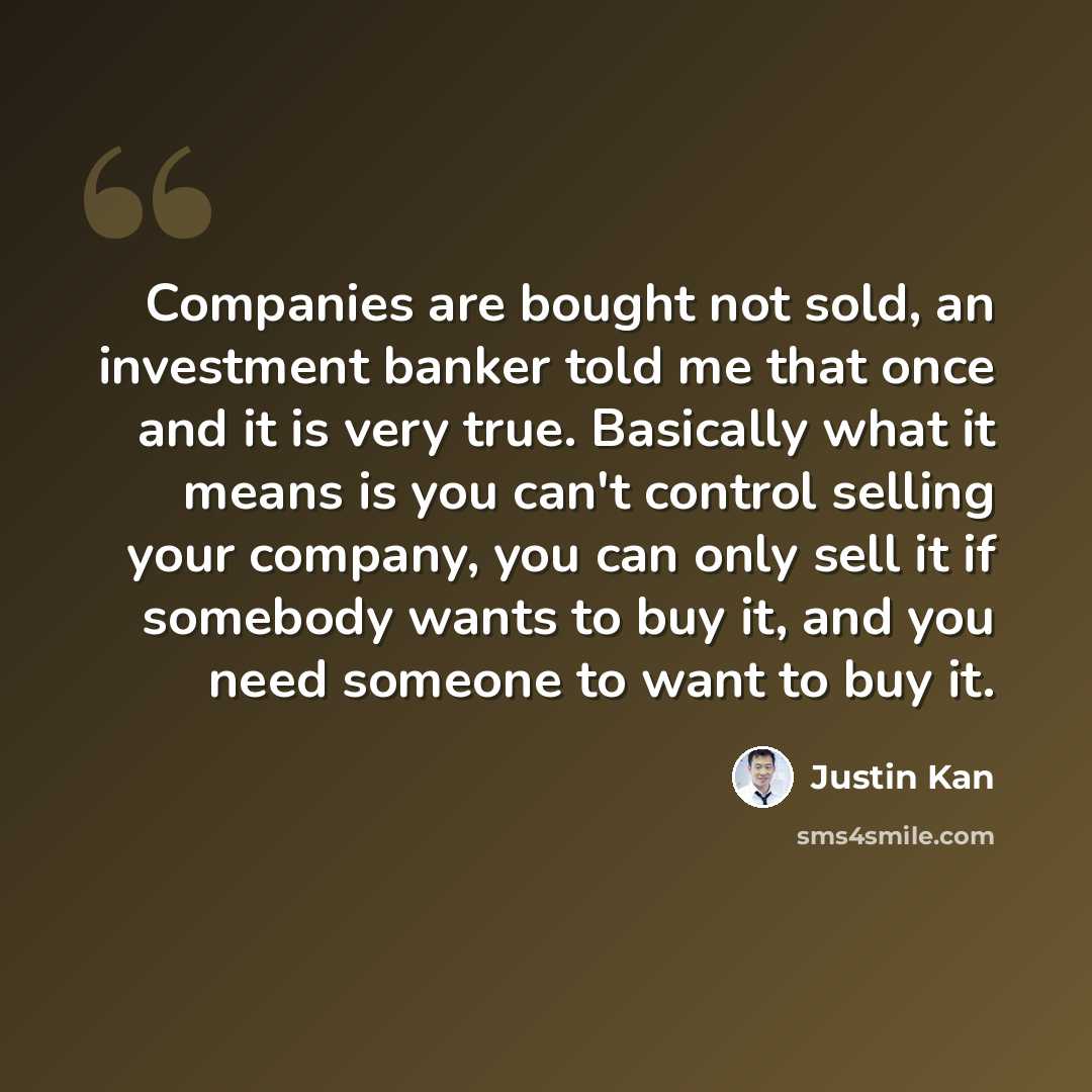 “Companies are bought not sold, an investment banker told me that once and it is very true. Basically what it means is you can't control selling your company, you can only sell it if somebody wants to buy it, and you need someone to want to buy it.” quote by Justin Kan
