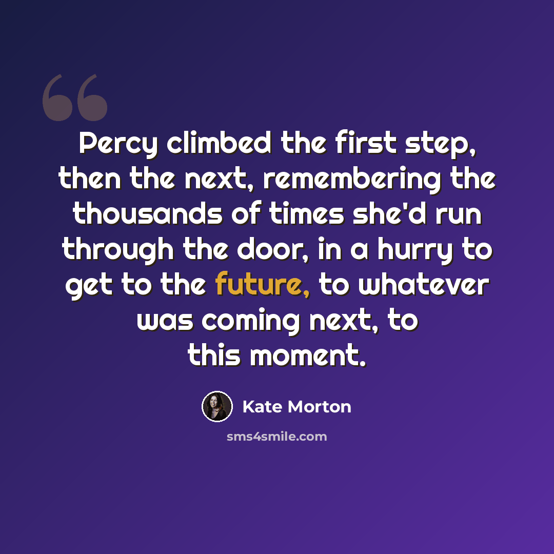 “Percy climbed the first step, then the next, remembering the thousands of times she'd run through the door, in a hurry to get to the future, to whatever was coming next, to this moment.” quote by Kate Morton