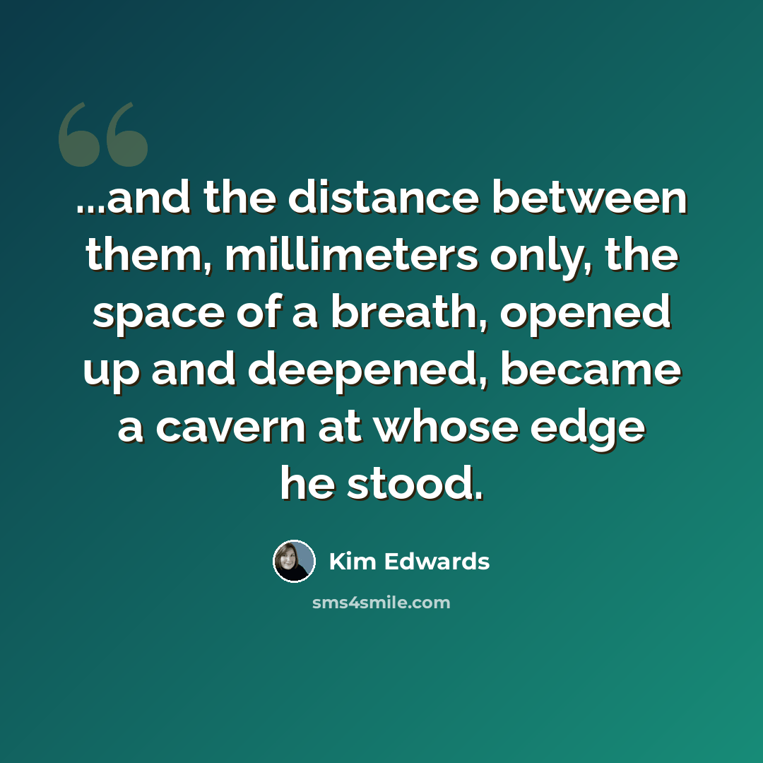 “...and the distance between them, millimeters only, the space of a breath, opened up and deepened, became a cavern at whose edge he stood.” quote by Kim Edwards