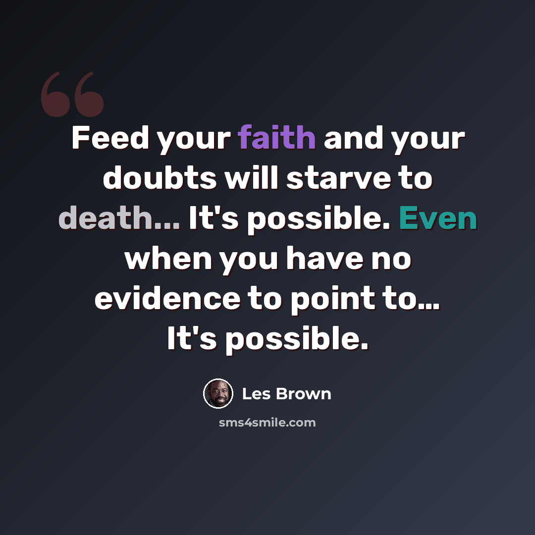 “Feed your faith and your doubts will starve to death... It's possible. Even when you have no evidence to point to… It's possible.” quote by Les Brown