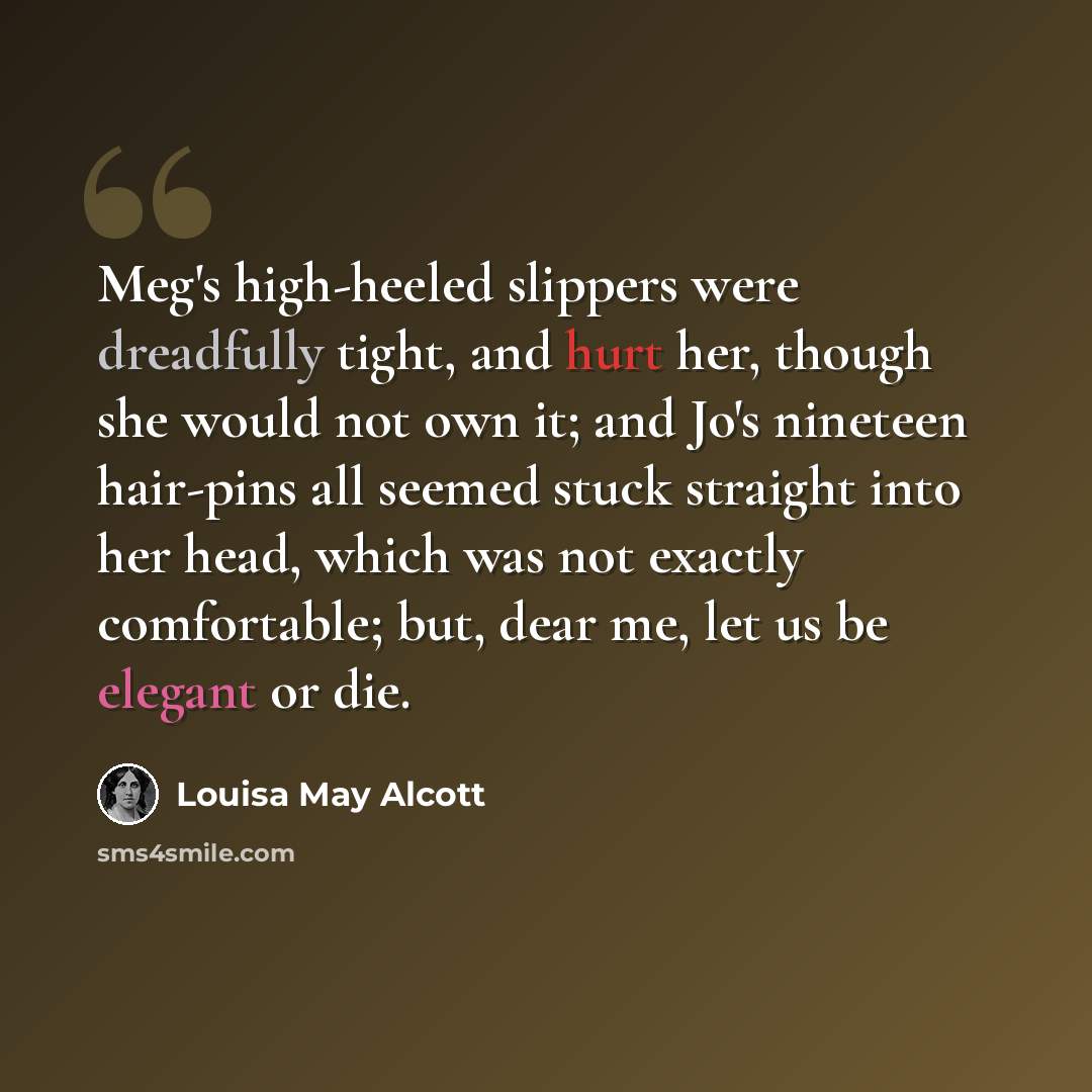 “Meg's high-heeled slippers were dreadfully tight, and hurt her, though she would not own it; and Jo's nineteen hair-pins all seemed stuck straight into her head, which was not exactly comfortable; but, dear me, let us be elegant or die.” quote by Louisa May Alcott