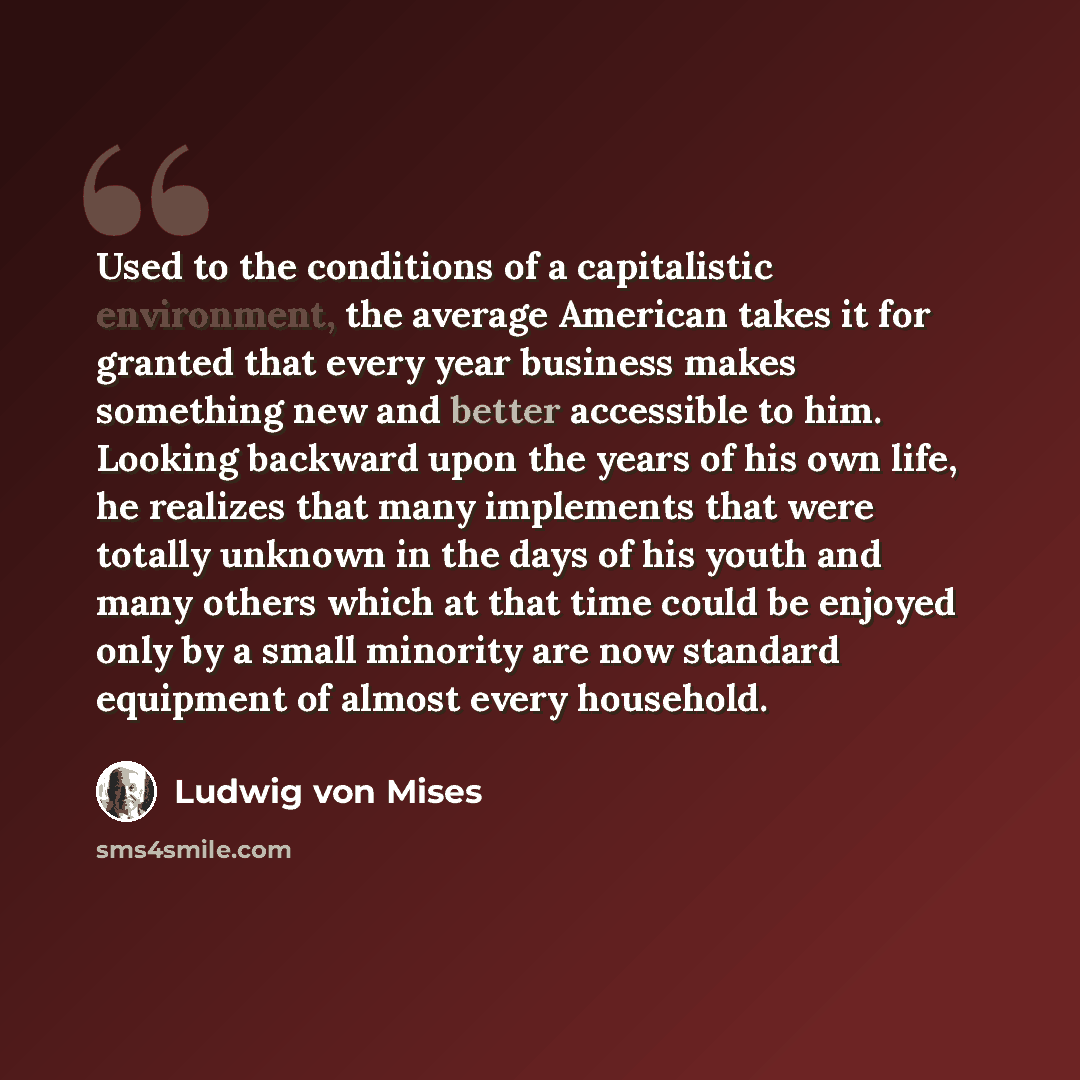 “Used to the conditions of a capitalistic environment, the average American takes it for granted that every year business makes something new and better accessible to him. Looking backward upon the years of his own life, he realizes that many implements that were totally unknown in the days of his…” quote by Ludwig von Mises