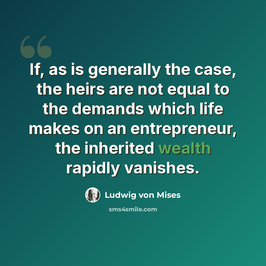 “If, as is generally the case, the heirs are not equal to the demands which life makes on an entrepreneur, the inherited wealth rapidly vanishes.” quote by Ludwig von Mises