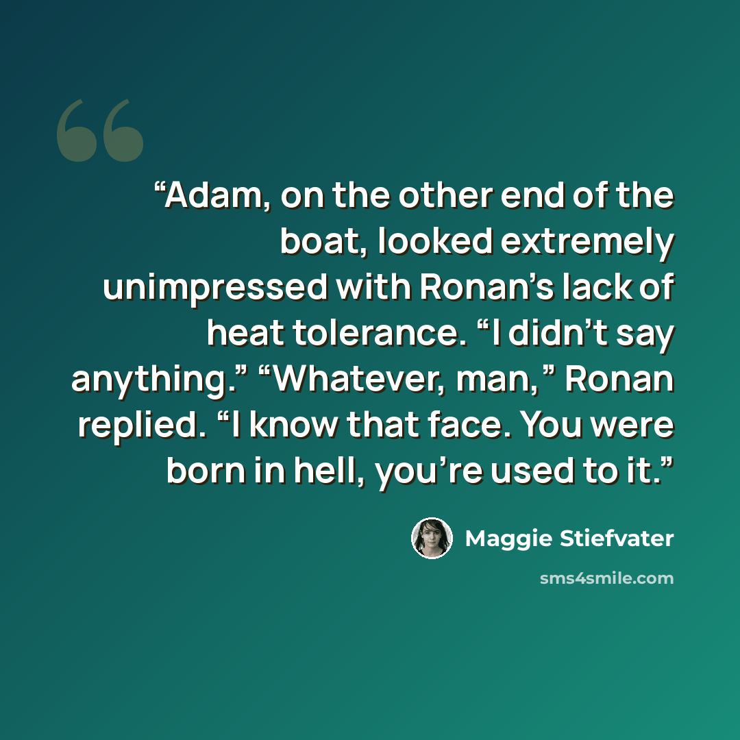 “Adam, on the other end of the boat, looked extremely unimpressed with Ronan’s lack of heat tolerance. “I didn’t say anything.” “Whatever, man,” Ronan replied. “I know that face. You were born in hell, you’re used to it.” quote by Maggie Stiefvater