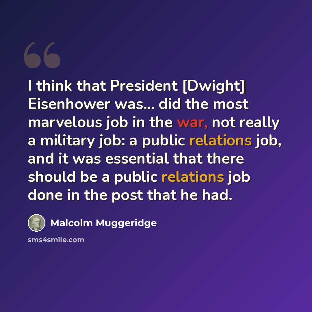“I think that President [Dwight] Eisenhower was... did the most marvelous job in the war, not really a military job: a public relations job, and it was essential that there should be a public relations job done in the post that he had.” quote by Malcolm Muggeridge