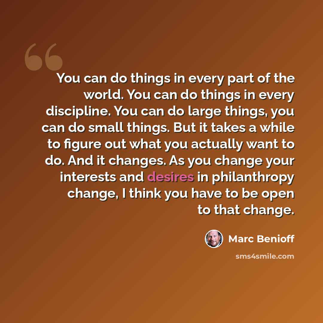 “You can do things in every part of the world. You can do things in every discipline. You can do large things, you can do small things. But it takes a while to figure out what you actually want to do. And it changes. As you change your interests and desires in philanthropy change, I think you have…” quote by Marc Benioff