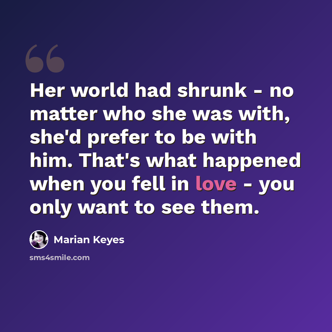 “Her world had shrunk - no matter who she was with, she'd prefer to be with him. That's what happened when you fell in love - you only want to see them.” quote by Marian Keyes