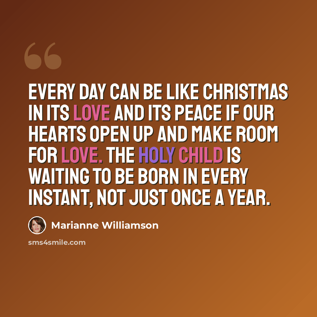 “Every day can be like Christmas in its love and its peace if our hearts open up and make room for love. The holy child is waiting to be born in every instant, not just once a year.” quote by Marianne Williamson