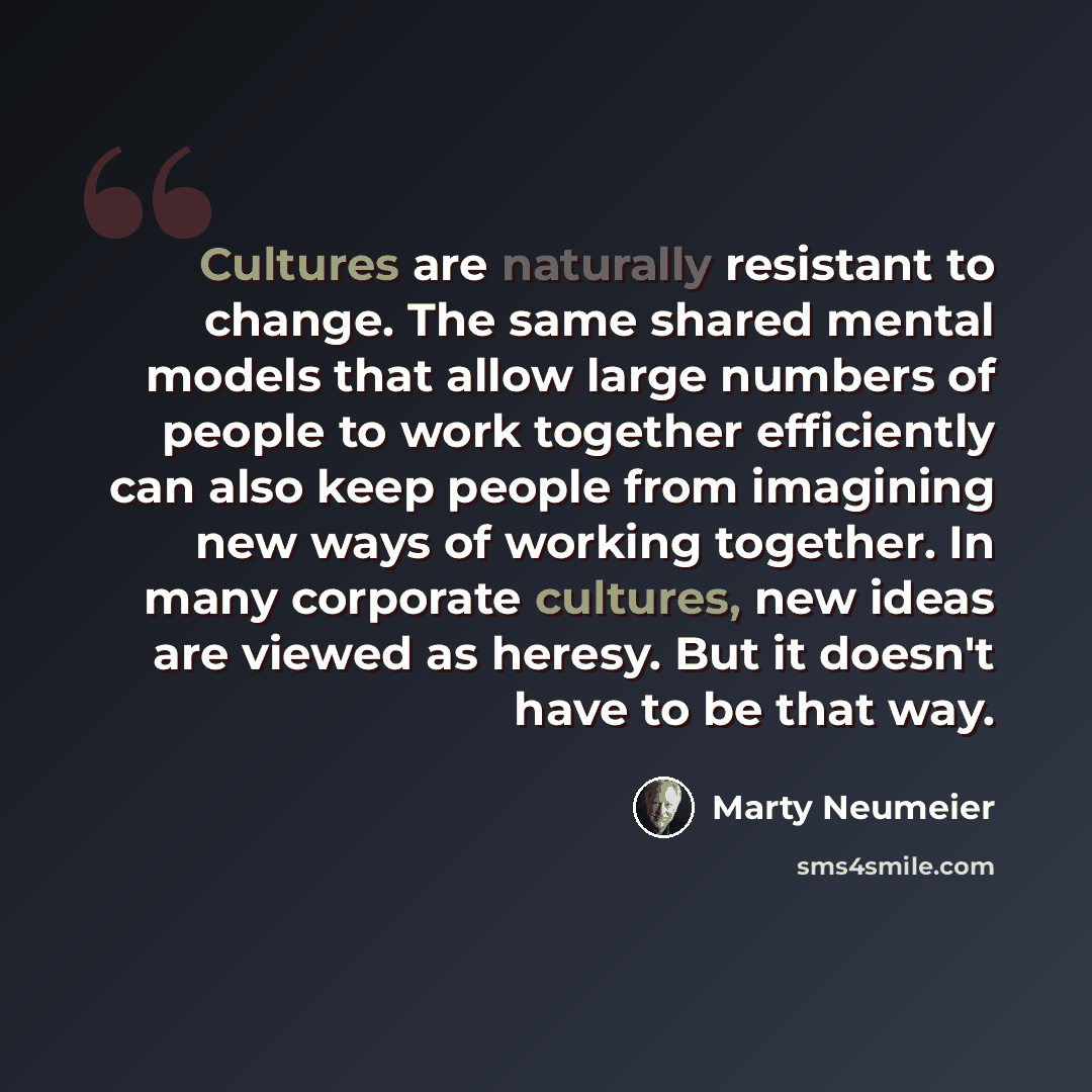 “Cultures are naturally resistant to change. The same shared mental models that allow large numbers of people to work together efficiently can also keep people from imagining new ways of working together. In many corporate cultures, new ideas are viewed as heresy. But it doesn't have to be that way.” quote by Marty Neumeier