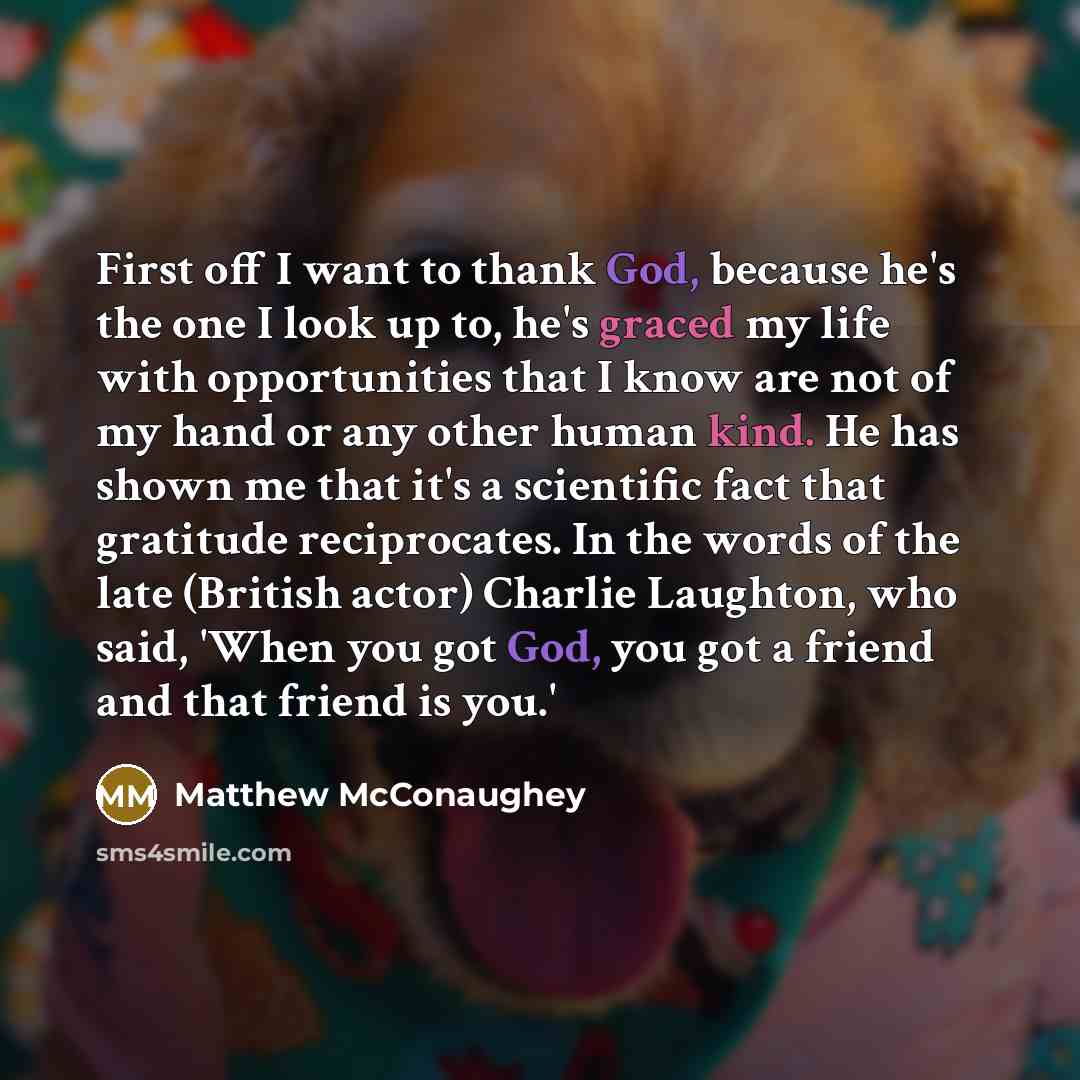 “First off I want to thank God, because he's the one I look up to, he's graced my life with opportunities that I know are not of my hand or any other human kind. He has shown me that it's a scientific fact that gratitude reciprocates. In the words of the late (British actor) Charlie Laughton, who…” quote by Matthew McConaughey