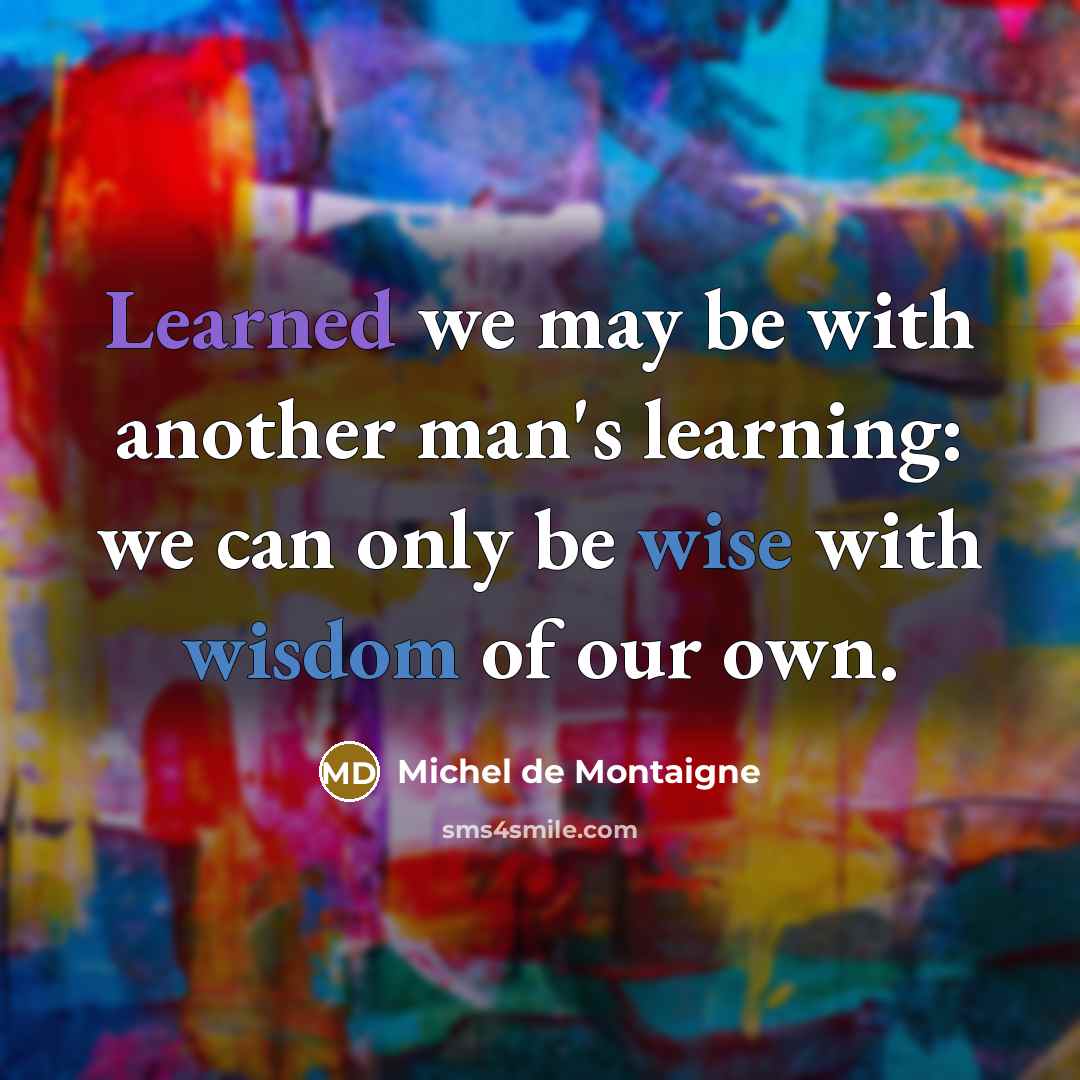 “Learned we may be with another man's learning: we can only be wise with wisdom of our own.” quote by Michel de Montaigne