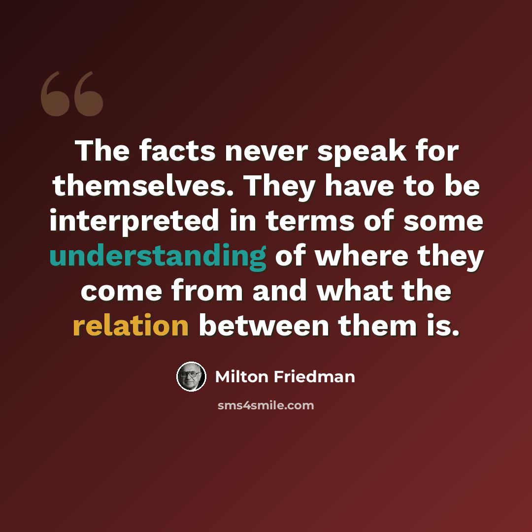 “The facts never speak for themselves. They have to be interpreted in terms of some understanding of where they come from and what the relation between them is.” quote by Milton Friedman