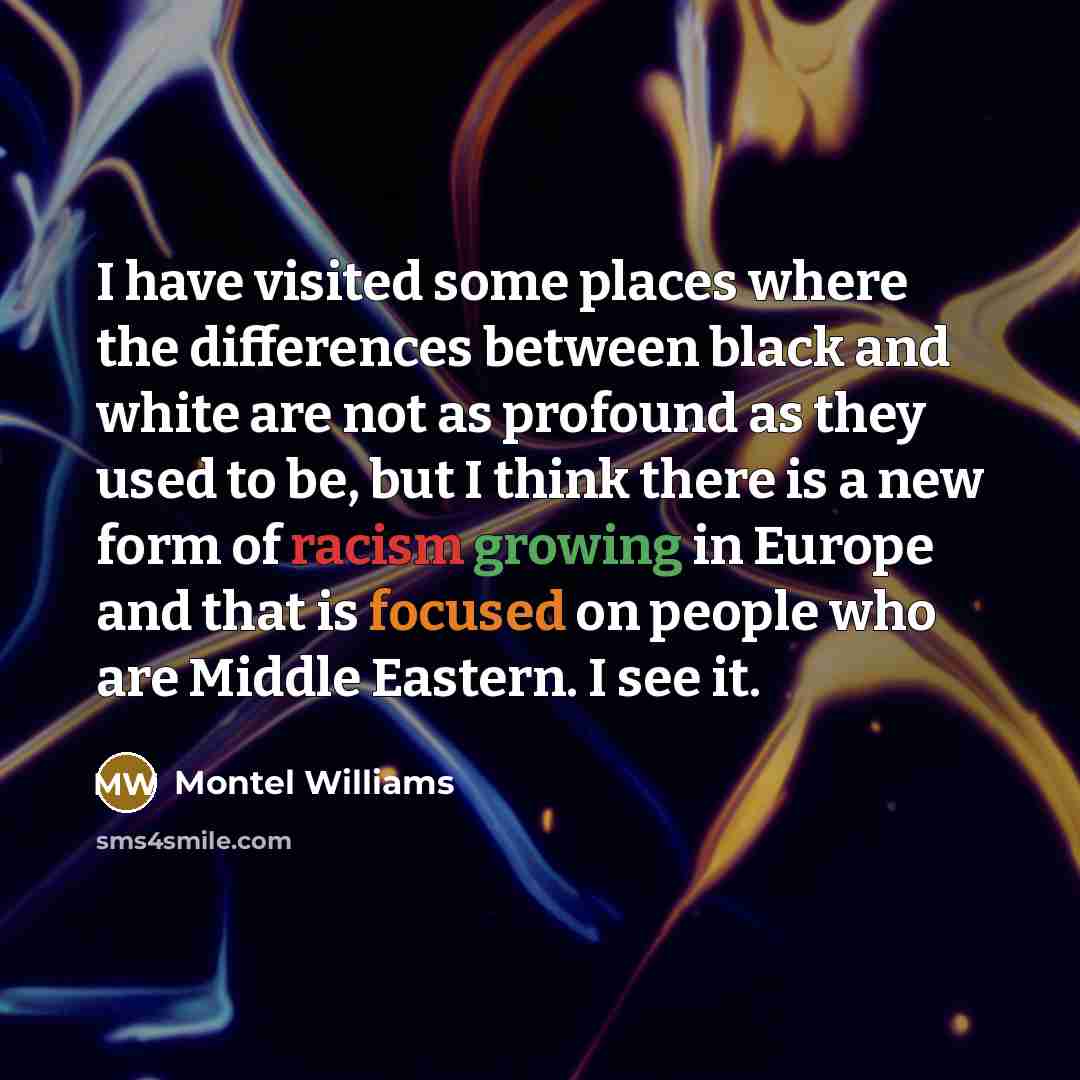 “I have visited some places where the differences between black and white are not as profound as they used to be, but I think there is a new form of racism growing in Europe and that is focused on people who are Middle Eastern. I see it.” quote by Montel Williams