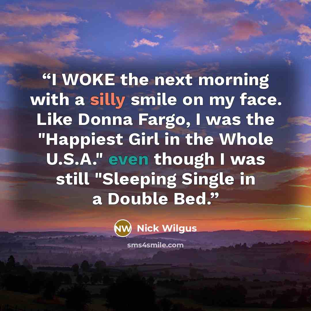 “I WOKE the next morning with a silly smile on my face. Like Donna Fargo, I was the "Happiest Girl in the Whole U.S.A." even though I was still "Sleeping Single in a Double Bed.” quote by Nick Wilgus
