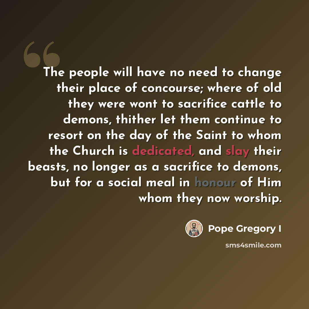 “The people will have no need to change their place of concourse; where of old they were wont to sacrifice cattle to demons, thither let them continue to resort on the day of the Saint to whom the Church is dedicated, and slay their beasts, no longer as a sacrifice to demons, but for a social meal…” quote by Pope Gregory I
