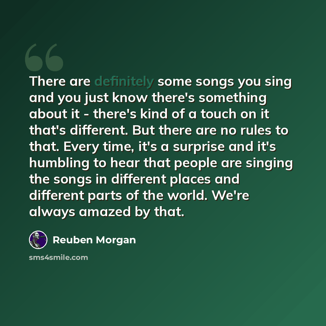 “There are definitely some songs you sing and you just know there's something about it - there's kind of a touch on it that's different. But there are no rules to that. Every time, it's a surprise and it's humbling to hear that people are singing the songs in different places and different parts of…” quote by Reuben Morgan