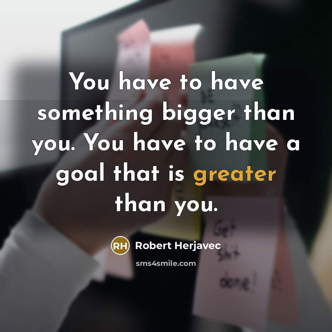 “You have to have something bigger than you. You have to have a goal that is greater than you.” quote by Robert Herjavec