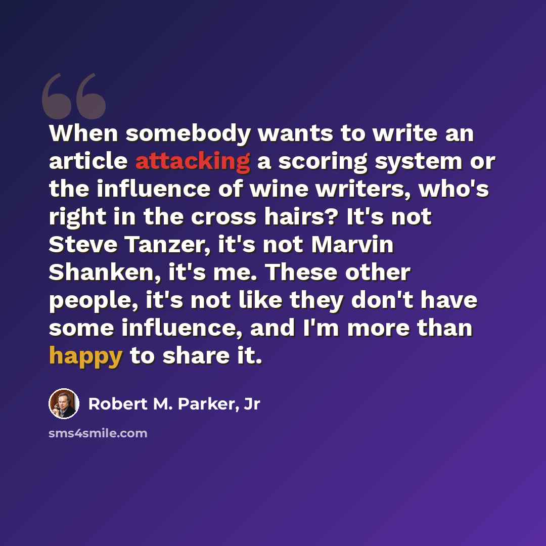 “When somebody wants to write an article attacking a scoring system or the influence of wine writers, who's right in the cross hairs? It's not Steve Tanzer, it's not Marvin Shanken, it's me. These other people, it's not like they don't have some influence, and I'm more than happy to share it.” quote by Robert M. Parker, Jr