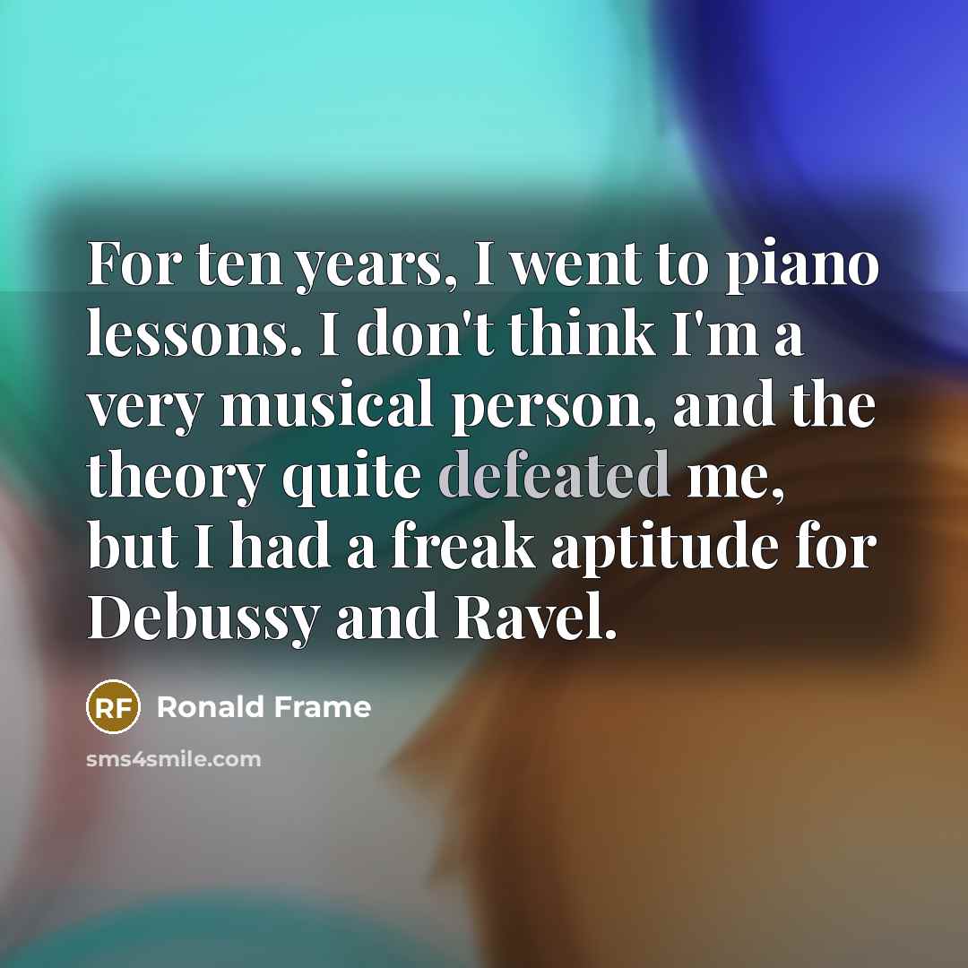 “For ten years, I went to piano lessons. I don't think I'm a very musical person, and the theory quite defeated me, but I had a freak aptitude for Debussy and Ravel.” quote by Ronald Frame