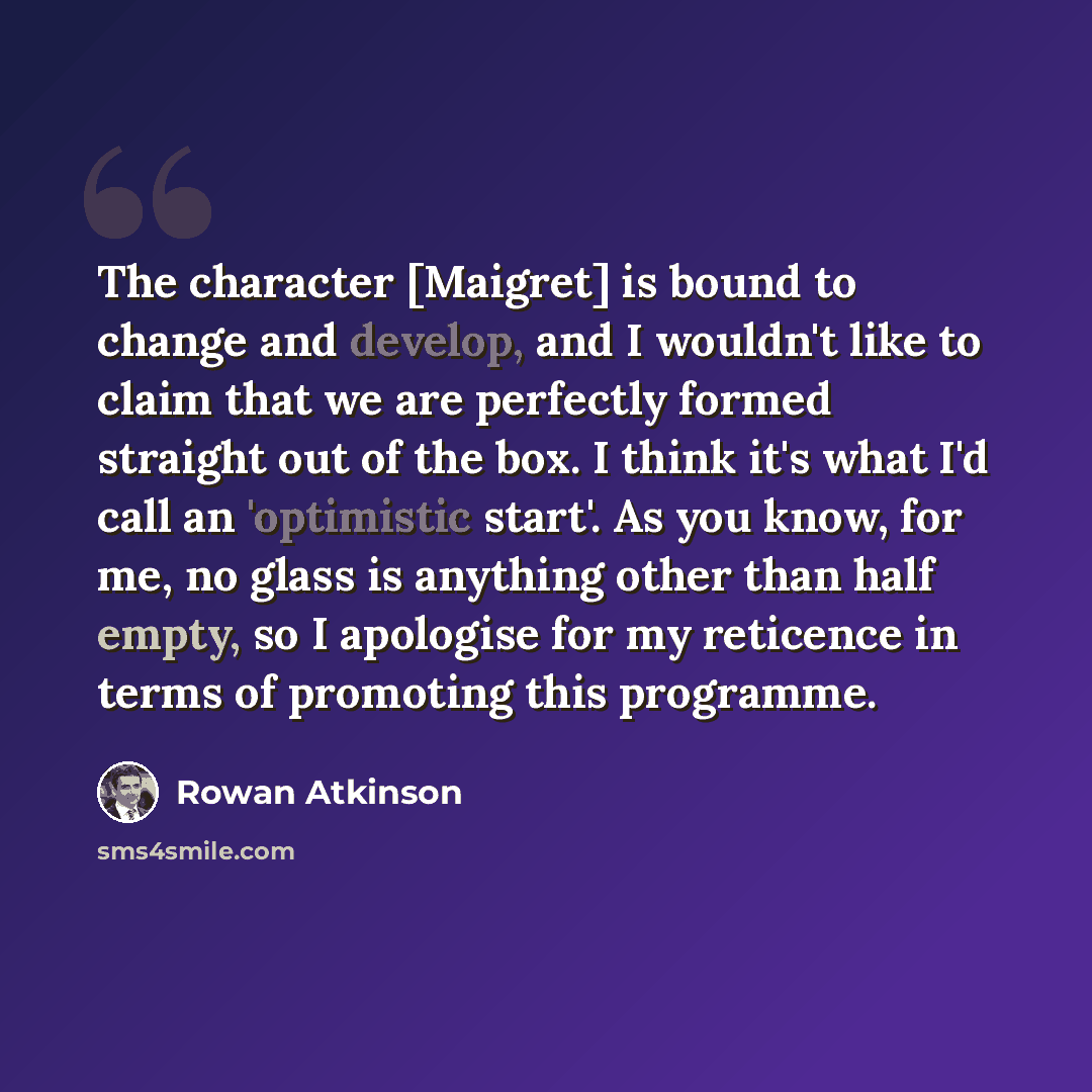 “The character [Maigret] is bound to change and develop, and I wouldn't like to claim that we are perfectly formed straight out of the box. I think it's what I'd call an 'optimistic start'. As you know, for me, no glass is anything other than half empty, so I apologise for my reticence in terms of…” quote by Rowan Atkinson